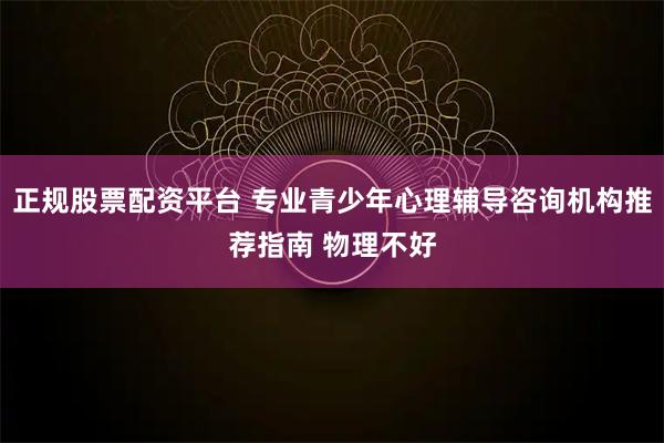 正规股票配资平台 专业青少年心理辅导咨询机构推荐指南 物理不好