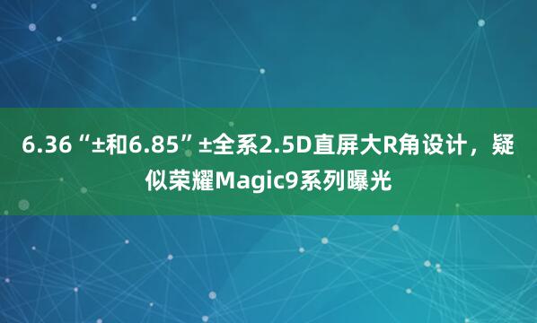 6.36“±和6.85”±全系2.5D直屏大R角设计，疑似荣耀Magic9系列曝光