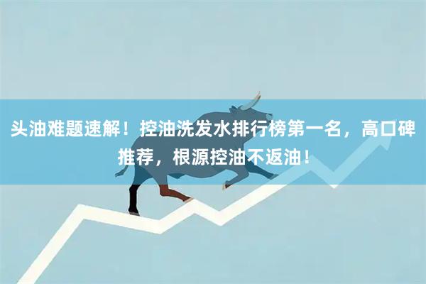 头油难题速解！控油洗发水排行榜第一名，高口碑推荐，根源控油不返油！