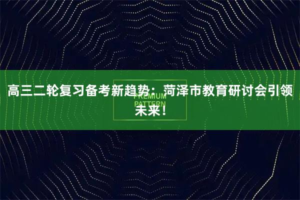 高三二轮复习备考新趋势：菏泽市教育研讨会引领未来！