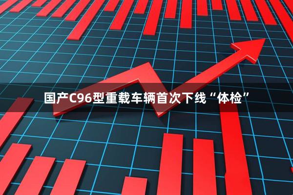 国产C96型重载车辆首次下线“体检”