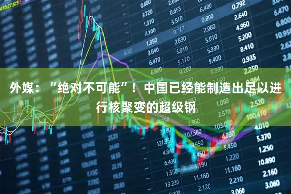 外媒：“绝对不可能”！中国已经能制造出足以进行核聚变的超级钢