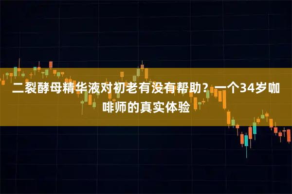 二裂酵母精华液对初老有没有帮助？一个34岁咖啡师的真实体验