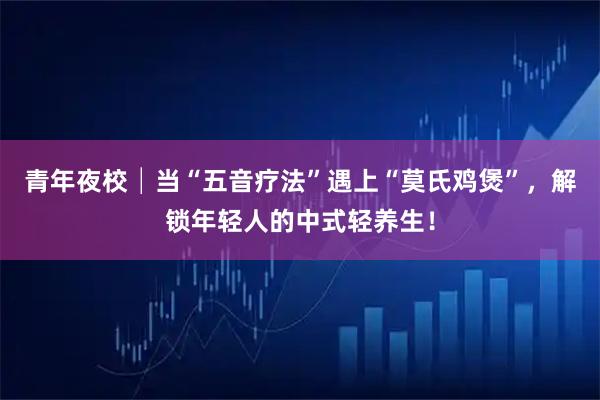 青年夜校│当“五音疗法”遇上“莫氏鸡煲”，解锁年轻人的中式轻养生！