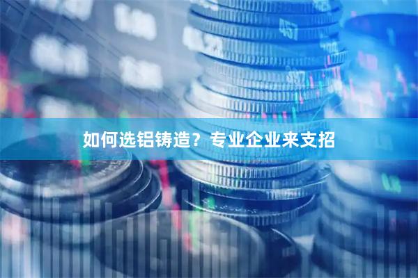 如何选铝铸造？专业企业来支招