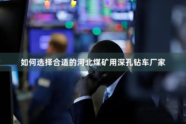 如何选择合适的河北煤矿用深孔钻车厂家