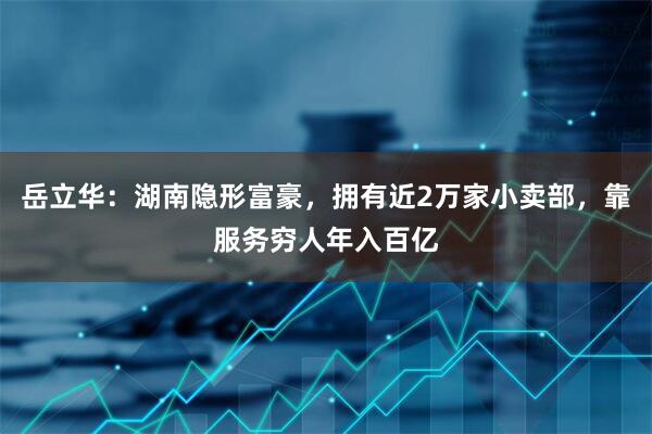 岳立华：湖南隐形富豪，拥有近2万家小卖部，靠服务穷人年入百亿