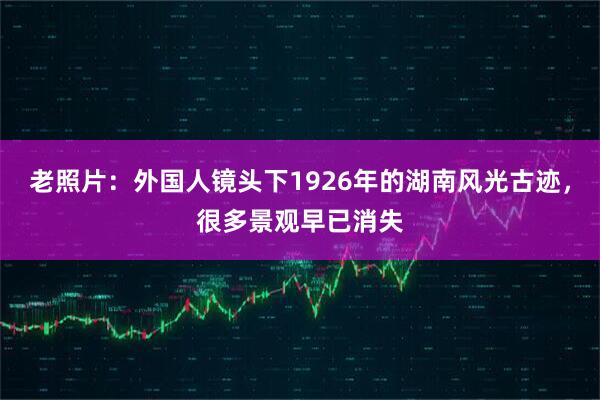 老照片：外国人镜头下1926年的湖南风光古迹，很多景观早已消失