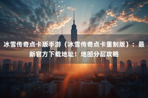 冰雪传奇点卡版手游（冰雪传奇点卡重制版）：最新官方下载地址！地图分层攻略